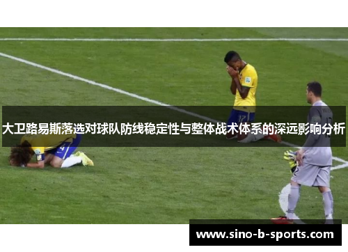 大卫路易斯落选对球队防线稳定性与整体战术体系的深远影响分析 大卫路易斯落选对球队防线稳定性与整体战术体系的深远影响分析