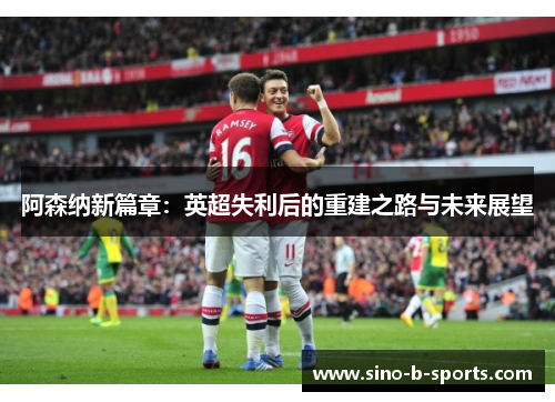 阿森纳新篇章：英超失利后的重建之路与未来展望