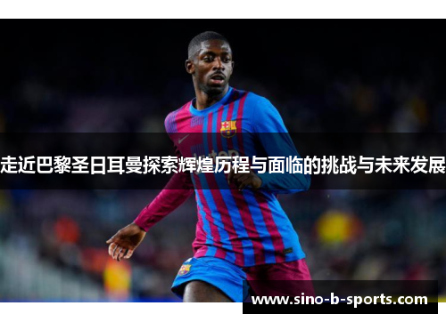 走近巴黎圣日耳曼探索辉煌历程与面临的挑战与未来发展