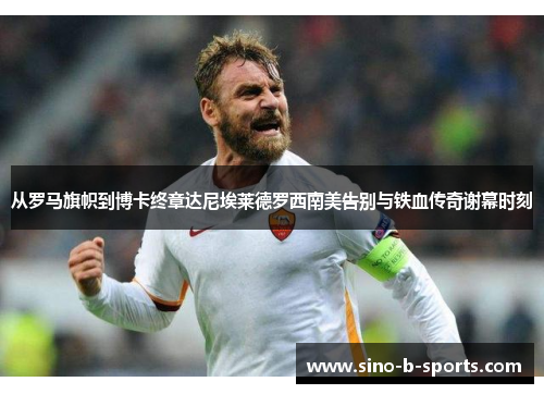 从罗马旗帜到博卡终章达尼埃莱德罗西南美告别与铁血传奇谢幕时刻 从罗马旗帜到博卡终章达尼埃莱德罗西南美告别与铁血传奇谢幕时刻