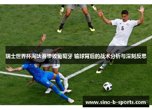 瑞士世界杯淘汰赛惨败葡萄牙 输球背后的战术分析与深刻反思